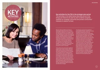 Key activities for the FSA in the strategic plan period
The activities in the table below describe some of the
things we intend to do year by year to deliver progress
towards our strategic outcomes and protect consumers’
interests in relation to food.
Between 2015 and 2020 we will take as
many opportunities as we can to move in
the direction outlined in our strategy. There
are many specific actions we intend to take –
some individually very small, some large and
complex. Strategic coherence and maximum
progress will be achieved by constantly
focusing on the impact of everything we do,
rather than by identifying a handful of large
“initiatives” to focus on and imagining
that the rest of our activities can carry
on unaffected or be “deprioritised” and
stopped – our work on allergies, chemicals,
and incident management remains as
important as ever, for example.
There will be some particularly significant
programmes of work, however, which we
believe will be critical in underpinning the
successful implementation of the strategy.
They overlap and have multiple impacts –
for example the work on surveillance and
horizon scanning identified under science
and evidence is important to safe food and
to our efforts to ensure that food is what it
says it is. Major projects and programmes
will sit within the FSA’s portfolio and provide
monthly progress reports to the Portfolio
Board. The Portfolio Board will ensure that
the inter-dependencies within the portfolio
are effectively managed.
The following represent the significant
priority pieces of work in which we currently
anticipate investing time, effort and
resources over the next two to three years
to move forward the delivery of the strategy.
The food system is complex, with many
different actors operating in it. No one can
predict the future, and we cannot know with
confidence what actions we will need to
prioritise in the future. It is inevitable that
over time the list will need to change.
Therefore, as part of our business planning
cycle, the Executive Team will review our
work programme every quarter and the
Board will review the priorities annually to
make sure that our activities remain the
most appropriate to deliver the greatest
possible benefits for consumers and
progress towards our strategic outcomes.
Given this, the plan is more developed for
the first two years, and later years will be
fleshed out in future planning cycles.
activities
key
21
key activities
 