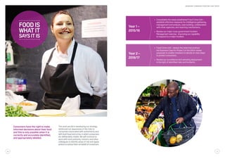 Consumers have the right to make
informed decisions about their food
and this is only possible when it is
correctly and accurately identified,
and appropriately labelled.
The work we did in developing our strategy
reinforced our awareness of the risks to
consumers associated with authenticity and
with food fraud and crime, in which consumers
are deliberately misled. We will continue to
work with local authority, industry and other
colleagues to identify areas of risk and agree
actionstoreducethemonbehalfofconsumers.
Year 2 –
2016/17
•	 Food Crime Unit – assess the need and produce
the Business Case for Phase 2 of the Elliott review
proposals to enable ministers to decide on next steps
to protect consumers.
•	 Review our surveillance and sampling deployment
in the light of identified risks and incidents.
Year 1 –
2015/16
•	 Consolidate the newly established Food Crime Unit –
establish effective measures for intelligence gathering,
management and analysis, case building, collaboration
with other agencies, and reporting mechanisms.
•	 Review our major cross-government Incident
Management exercise , improving our capability
to respond to a major incident.
whatit
saysitis
foodis
26 27
WORKING TOWARDS FOOD WE CAN TRUST
 