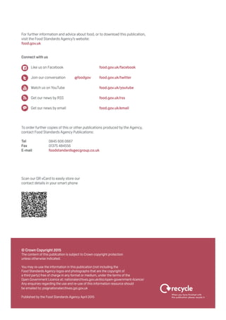 © Crown Copyright 2015
The content of this publication is subject to Crown copyright protection
unless otherwise indicated.
You may re-use the information in this publication (not including the
Food Standards Agency logos and photographs that are the copyright of
a third party) free of charge in any format or medium, under the terms of the
Open Government Licence at: nationalarchives.gov.uk/doc/open-government-licence/
Any enquiries regarding the use and re-use of this information resource should
be emailed to: psi@nationalarchives.gsi.gov.uk
Published by the Food Standards Agency April 2015
For further information and advice about food, or to download this publication,
visit the Food Standards Agency’s website:
food.gov.uk
Connect with us
To order further copies of this or other publications produced by the Agency,
contact Food Standards Agency Publications:
Tel		 0845 606 0667
Fax		 01375 484556
E-mail		 foodstandards@ecgroup.co.uk
Scan our QR vCard to easily store our
contact details in your smart phone
	 Like us on Facebook		 food.gov.uk/facebook
	 Join our conversation	 @foodgov	food.gov.uk/twitter
	 Watch us on YouTube		 food.gov.uk/youtube
	 Get our news by RSS		 food.gov.uk/rss
	 Get our news by email		 food.gov.uk/email
 