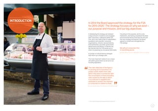 In developing the strategy we reviewed
a large amount of evidence and engaged
with consumers, colleagues within the
FSA, and a very wide range of stakeholders
(academic and scientific, consumer
organisations, industry representatives,
local authorities, and other government
departments and NGOs), to identify the
key themes that the FSA would use to
inform its planning for the period 2015-2020.
A number of critical themes emerged
that inform our strategic plan.
The most important relates to our unique
role within government as set out in our
founding legislation:
The main objective of the Agency
in carrying out its functions is to
protect public health from risks
which may arise in connection with
the consumption of food (including
risks caused by the way in which
it is produced or supplied) and
otherwise to protect the interests
of consumers in relation to food.
In 2014 the Board approved the strategy for the FSA
for 2015-2020.1
The strategy focuses on why we exist –
our purpose and mission, and our big objectives.
Focusing on this purpose, set for us by
Parliament, and having considered the likely
environmental factors that face the UK over
the next strategy and beyond, the Board
agreed to refresh and reinvigorate the
FSA pledge:
We will put consumers first
in everything we do.
introduction
1	 : http://www.food.gov.uk/sites/default/files/fsa-150104.pdf
5
INTRODUCTION
 