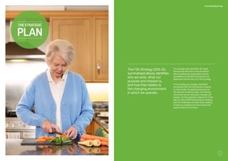 The FSA Strategy 2015-20,
summarised above, identifies
why we exist, what our
purpose and mission is,
and how that relates to
the changing environment
in which we operate.
The strategic plan identifies the major
themes that will inform how we will set
about building the organisation and its
capabilities to achieve the purpose and
objectives that are set out in the strategy.
In formulating our strategy, the Board
recognised that the food system is going
to come under increasing pressure over
the next ten to twenty years, and that we
cannot be sure at what pace changes will
happen. So they agreed an approach to the
plan for 2015-2020 that focuses on dealing
with the challenges of today while seeking
to build our readiness for the threats and
opportunities of the future.
thestrategic
plan
11
THE STRATEGIC PLAN
 