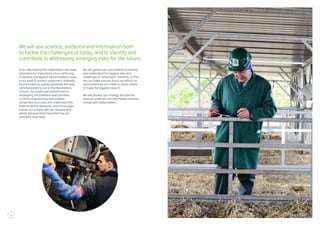 In our discussions with stakeholders they have
reiterated the importance of us continuing
to develop and apply a robust evidence base
in our work to protect consumers’ interests.
Sound evidence, openly published and well
communicated is one of the foundations
of trust. Our continued commitment to
developing the evidence base provides
a critical underpinning that enables
consumers to access and understand the
science behind decisions, and encourages
industry to comply with our requests and
advice because they know that they are
rational in their basis.
We will gather and use evidence to identify
and understand the biggest risks and
challenges to consumers’ interests, so that
we can make sure we focus our efforts on
areas where we can make or cause others
to make the biggest impacts.
We will develop our strategy and plan for
science, evidence and information working
closely with stakeholders.
We will use science, evidence and information both
to tackle the challenges of today, and to identify and
contribute to addressing emerging risks for the future.
12
 