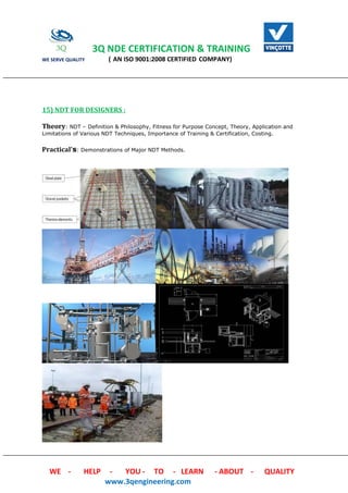 3Q NDE CERTIFICATION & TRAINING
WE SERVE QUALITY ( AN ISO 9001:2008 CERTIFIED COMPANY)
WE - HELP - YOU - TO - LEARN - ABOUT - QUALITY
www.3qengineering.com
15) NDT FOR DESIGNERS :
Theory: NDT – Definition & Philosophy, Fitness for Purpose Concept, Theory, Application and
Limitations of Various NDT Techniques, Importance of Training & Certification, Costing.
Practical's: Demonstrations of Major NDT Methods.
 