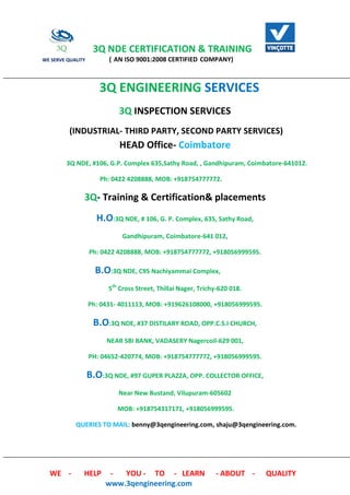 3Q NDE CERTIFICATION & TRAINING
WE SERVE QUALITY ( AN ISO 9001:2008 CERTIFIED COMPANY)
WE - HELP - YOU - TO - LEARN - ABOUT - QUALITY
www.3qengineering.com
3Q ENGINEERING SERVICES
3Q INSPECTION SERVICES
(INDUSTRIAL- THIRD PARTY, SECOND PARTY SERVICES)
HEAD Office- Coimbatore
3Q NDE, #106, G.P. Complex 635,Sathy Road, , Gandhipuram, Coimbatore-641012.
Ph: 0422 4208888, MOB: +918754777772.
3Q- Training & Certification& placements
H.O:3Q NDE, # 106, G. P. Complex, 635, Sathy Road,
Gandhipuram, Coimbatore-641 012,
Ph: 0422 4208888, MOB: +918754777772, +918056999595.
B.O:3Q NDE, C95 Nachiyammai Complex,
5th
Cross Street, Thillai Nager, Trichy-620 018.
Ph: 0431- 4011113, MOB: +919626108000, +918056999595.
B.O:3Q NDE, #37 DISTILARY ROAD, OPP.C.S.I CHURCH,
NEAR SBI BANK, VADASERY Nagercoil-629 001,
PH: 04652-420774, MOB: +918754777772, +918056999595.
B.O:3Q NDE, #97 GUPER PLAZZA, OPP. COLLECTOR OFFICE,
Near New Bustand, Vilupuram-605602
MOB: +918754317171, +918056999595.
QUERIES TO MAIL: benny@3qengineering.com, shaju@3qengineering.com.
 