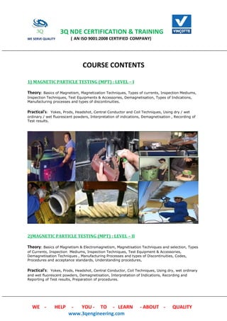 3Q NDE CERTIFICATION & TRAINING
WE SERVE QUALITY ( AN ISO 9001:2008 CERTIFIED COMPANY)
WE - HELP - YOU - TO - LEARN - ABOUT - QUALITY
www.3qengineering.com
COURSE CONTENTS
1) MAGNETIC PARTICLE TESTING (MPT) : LEVEL – I
Theory: Basics of Magnetism, Magnetization Techniques, Types of currents, Inspection Mediums,
Inspection Techniques, Test Equipments & Accessories, Demagnetisation, Types of Indications,
Manufacturing processes and types of discontinuities.
Practical's: Yokes, Prods, Headshot, Central Conductor and Coil Techniques, Using dry / wet
ordinary / wet fluorescent powders, Interpretation of indications, Demagnetisation , Recording of
Test results.
2)MAGNETIC PARTICLE TESTING (MPT) : LEVEL – II
Theory: Basics of Magnetism & Electromagnetism, Magnetisation Techniques and selection, Types
of Currents, Inspection Mediums, Inspection Techniques, Test Equipment & Accessories,
Demagnetisation Techniques , Manufacturing Processes and types of Discontinuities, Codes,
Procedures and acceptance standards, Understanding procedures,
Practical's: Yokes, Prods, Headshot, Central Conductor, Coil Techniques, Using dry, wet ordinary
and wet fluorescent powders, Demagnetisation, Interpretation of Indications, Recording and
Reporting of Test results, Preparation of procedures.
 