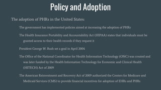 Policy and Adoption
The adoption of PHRs in the United States:
The government has implemented policies aimed at increasing the adoption of PHRs
The Health Insurance Portability and Accountability Act (HIPAA) states that individuals must be
granted access to their health records if they request it
President George W. Bush set a goal in April 2004
The Office of the National Coordinator for Health Information Technology (ONC) was created and
was later funded by the Health Information Technology for Economic and Clinical Health
(HITECH) Act of 2009
The American Reinvestment and Recovery Act of 2009 authorized the Centers for Medicare and
Medicaid Services (CMS) to provide financial incentives for adoption of EHRs and PHRs
 