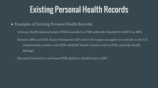 Existing Personal Health Records
● Examples of Existing Personal Health Records:
Veterans Health Administration (VHA) launched its PHR called My HealtheVet (MHV) in 2003
Between 2004 and 2010, Kaiser Permanente (KP) which the largest managed care provider in the U.S.
implemented a system-wide EHR called KP Health Connect with its PHR called My Health
Manager
Microsoft launched its web-based PHR platform, HealthVault in 2007
 