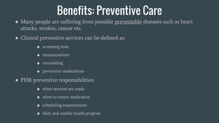Benefits: Preventive Care
● Many people are suffering from possible preventable diseases such as heart
attacks, strokes, cancer etc.
● Clinical preventive services can be defined as:
■ screening tests
■ immunizations
■ counselling
■ preventive medications
● PHR preventive responsibilities:
■ when services are ready
■ when to renew medication
■ scheduling examinations
■ daily and weekly health progress
 