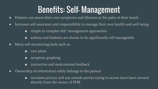 Benefits: Self- Management
● Patients can assess their own symptoms and illnesses at the palm of their hands
● Increases self-assurance and responsibility to manage their own health and well-being
■ simple to complex self- management approaches
■ asthma and diabetes are shown to be significantly self-manageable
● Many self-monitoring tools such as:
■ care plans
■ symptom graphing
■ instructive and motivational feedback
● Ownership of information solely belongs to the patient
■ increases privacy and any outside parties trying to access must have consent
directly from the owner of PHR
 