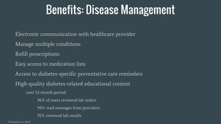 Benefits: Disease Management
Electronic communication with healthcare provider
Manage multiple conditions
Refill prescriptions
Easy access to medication lists
Access to diabetes-specific preventative care reminders
High-quality diabetes-related educational content
over 12-month period:
96% of users reviewed lab orders
94% read messages from providers
91% reviewed lab results
(Tenforde et al., 2012)
 