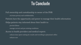 To Conclude
Full ownership and custodianship to owner of the PHR
increases privacy and confidentiality
Patients have the opportunity and power to manage their health information
Helps patients stay informed about their health to:
prevent illness
manage current and pre-existing conditions
Access to health providers and medical experts
reduces time spent waiting for results and travelling to physician's office
reduces cost
 