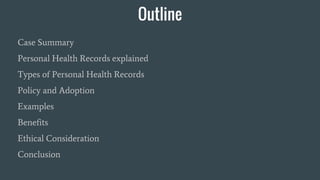 Outline
Case Summary
Personal Health Records explained
Types of Personal Health Records
Policy and Adoption
Examples
Benefits
Ethical Consideration
Conclusion
 
