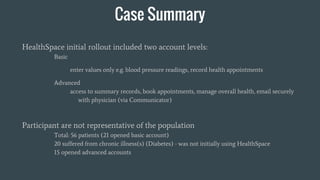Case Summary
HealthSpace initial rollout included two account levels:
Basic
enter values only e.g. blood pressure readings, record health appointments
Advanced
access to summary records, book appointments, manage overall health, email securely
with physician (via Communicator)
Participant are not representative of the population
Total: 56 patients (21 opened basic account)
20 suffered from chronic illness(s) (Diabetes) - was not initially using HealthSpace
15 opened advanced accounts
 