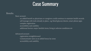 Case Summary
Results:
Basic account:
no added benefit as physicians or caregivers could continue to maintain health records
self-manage with tools already in place, e.g. blood glucose diaries, smart phone apps
complex registration
accessibility and usability
additional factors: major familial stress, living in adverse conditions etc
Advanced account:
registration straightforward
Communicator seen as an added bonus by some
accessibility and usability
 