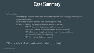 Case Summary
Outcomes:
flaws in design and implementation poorly executed therefore leading to low adoption
practiced exclusion
policy makers assumed patients were technologically savvy
not well received by the people of England as seen by the data
173, 000 people in England created basic accounts
2.4 million received invitations to open advanced accounts
49% of those had completed the first step - downloaded forms
16% submitted forms for processing
13% fully activated advance account
PHRs must be inclusive, and patient-centric in its design
(Greenhalgh et al., 2010)
 