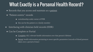 What Exactly is a Personal Health Record?
● Records that you access and maintain as a patient
● ‘’Patient-centric’’ records
■ custodianship under owner of PHR
■ this can be the patient or a family member
● Interfacing with clinician-held records (EHR)
● Can be Complete or Partial
■ Complete: ALL relevant health information over that person’s lifetime
■ Partial: health information pertaining to more specific parameters (records of blood pressure
taken over a period of time)
 