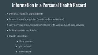 Information in a Personal Health Record
● Personal record of appointments
● Interaction with physician (emails and consultations)
● Any previous interactions/interventions with various health care services
● Information on medication
● Health indicators:
■ blood pressure
■ glucose levels
■ stress/anxiety
 