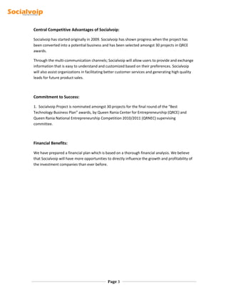 Central Competitive Advantages of Socialvoip:
Socialvoip has started originally in 2009. Socialvoip has shown progress when the project has
been converted into a potential business and has been selected amongst 30 projects in QRCE
awards.
Through the multi-communication channels; Socialvoip will allow users to provide and exchange
information that is easy to understand and customized based on their preferences. Socialvoip
will also assist organizations in facilitating better customer services and generating high quality
leads for future product sales.
Commitment to Success:
1. Socialvoip Project is nominated amongst 30 projects for the final round of the “Best
Technology Business Plan” awards, by Queen Rania Center for Entrepreneurship (QRCE) and
Queen Rania National Entrepreneurship Competition 2010/2011 (QRNEC) supervising
committee.
Financial Benefits:
We have prepared a financial plan which is based on a thorough financial analysis. We believe
that Socialvoip will have more opportunities to directly influence the growth and profitability of
the investment companies than ever before.
Page 3
 
