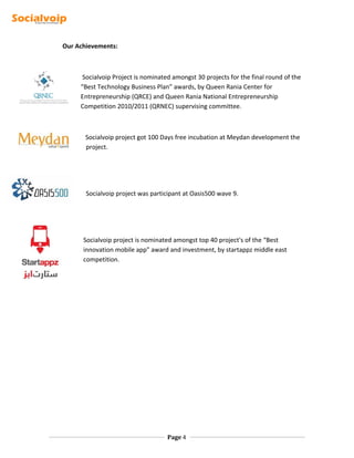Our Achievements:
Socialvoip Project is nominated amongst 30 projects for the final round of the
“Best Technology Business Plan” awards, by Queen Rania Center for
Entrepreneurship (QRCE) and Queen Rania National Entrepreneurship
Competition 2010/2011 (QRNEC) supervising committee.
Socialvoip project got 100 Days free incubation at Meydan development the
project.
Socialvoip project was participant at Oasis500 wave 9.
Socialvoip project is nominated amongst top 40 project's of the “Best
innovation mobile app" award and investment, by startappz middle east
competition.
Page 4
 