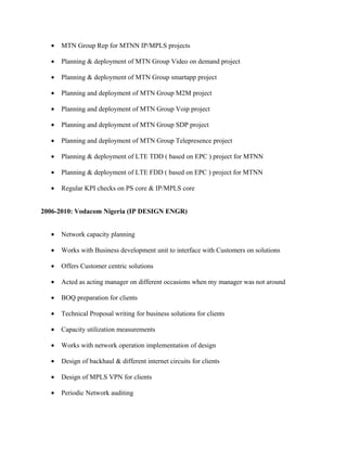 • MTN Group Rep for MTNN IP/MPLS projects
• Planning & deployment of MTN Group Video on demand project
• Planning & deployment of MTN Group smartapp project
• Planning and deployment of MTN Group M2M project
• Planning and deployment of MTN Group Voip project
• Planning and deployment of MTN Group SDP project
• Planning and deployment of MTN Group Telepresence project
• Planning & deployment of LTE TDD ( based on EPC ) project for MTNN
• Planning & deployment of LTE FDD ( based on EPC ) project for MTNN
• Regular KPI checks on PS core & IP/MPLS core
2006-2010: Vodacom Nigeria (IP DESIGN ENGR)
• Network capacity planning
• Works with Business development unit to interface with Customers on solutions
• Offers Customer centric solutions
• Acted as acting manager on different occasions when my manager was not around
• BOQ preparation for clients
• Technical Proposal writing for business solutions for clients
• Capacity utilization measurements
• Works with network operation implementation of design
• Design of backhaul & different internet circuits for clients
• Design of MPLS VPN for clients
• Periodic Network auditing
 