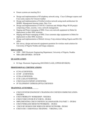 • Ensure systems are meeting SLA
• Design and implementation of IP telephony network using Cisco Callmager express and
Cisco unity express for Unicem Calabar
• Design and implementation of Unified wireless network using mesh architecture for
MOBIL Management housing estate, Eket, Uyo
• Design and Implementation of TOTAL Cameroun and Abidjan Mega WAN project
comprising of Qos, security, voice, network management.
• Staging and Project managing of DHL Cisco core network equipment in Dubai for
deployment in other DHL locations.
• Staging and Project managing of DHL Cisco customer edge equipments in Dubai for
deployment in other DHL locations.
• Design and implementation of British Airways Voip solution linking Nigeria and BA UK
office
• Site survey, design and network equipment quotation for wireless mesh solution for
University of Nigeria Nsukka and Enugu campuses.
EDUCATION:
• 1999 – 2005 Electronic Engineering Department, University of Nigeria, Nsukka
• MBA (BRADFORD) - INVIEW
QUALIFICATION:
• B. Engr. Electronic Engineering (SECOND CLASS, UPPER DIVISION)
PROFESSIONAL CERTIFICATIONS:
• CCNA (CERTIFIED)
• CCNP – (CERTIFIED)
• CCDA (CERTIFIED)
• CCIE LAB (ATTEMPTED)
• CISCO SALES EXPERT (CERTIFIED)
• IP TELEPHONY EXPRESS (IPTX) CERTIFIED
TRAININGS ATTENDED:
• CISCO SYSTEM ENGINEER’S TRAINING ON UNIFIED COMMUNICATION-
NIGERIA
• CISCO MOBILITY WORKSHOP - NIGERIA
• CISCO VOICE OVER IP (CVOICE) - DUBAI
• IMPLEMENTING CISCO UNIFIED CALLMANAGER (V6) PART 1 - DUBAI
• CISCO WIRELESS MESH NETWORKING – DUBAI
• CISCO RF DESIGN FOR WIRELESS MESH NETWORK– DUBAI
• CISCO CRS 1 ESSENTIALS TRAINING – VIRGINIA, USA
 