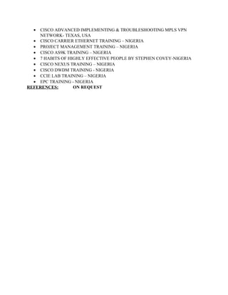 • CISCO ADVANCED IMPLEMENTING & TROUBLESHOOTING MPLS VPN
NETWORK- TEXAS, USA
• CISCO CARRIER ETHERNET TRAINING – NIGERIA
• PROJECT MANAGEMENT TRAINING – NIGERIA
• CISCO AS9K TRAINING – NIGERIA
• 7 HABITS OF HIGHLY EFFECTIVE PEOPLE BY STEPHEN COVEY-NIGERIA
• CISCO NEXUS TRAINING – NIGERIA
• CISCO DWDM TRAINING - NIGERIA
• CCIE LAB TRAINING – NIGERIA
• EPC TRAINING - NIGERIA
REFERENCES: ON REQUEST
 