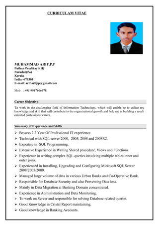 CURRICULAM VITAE
MUHAMMAD ARIF.P.P
Puthan Peedikayil(H)
Parudur(Po)
Kerala
India -679305
E-mail: arif.arifpp@gmail.com
Mob : +91 9947606678
Career Objective
To work in the challenging field of Information Technology, which will enable be to utilize my
knowledge and skill that will contribute to the organizational growth and help me in building a result
oriented professional career.
Summary of Experience and Skills
 Possess 2.2 Year Of Professional IT experience.
 Technical with SQL server 2000, 2005, 2008 and 2008R2.
 Expertise in SQL Programming.
 Extensive Experience in Writing Stored procedure, Views and Functions.
 Experience in writing complex SQL queries involving multiple tables inner and
outer joins.
 Experienced in Installing, Upgrading and Configuring Microsoft SQL Server
2008/2005/2000.
 Managed large volume of data in various Urban Banks and Co-Operative Bank.
 Responsible for Database Security and also Preventing Data loss.
 Mainly in Data Migration at Banking Domain concentrated.
 Experience in Administration and Data Monitoring.
 To work on Server and responsible for solving Database related queries.
 Good Knowledge in Cristal Report maintaining.
 Good knowledge in Banking Accounts.
 
