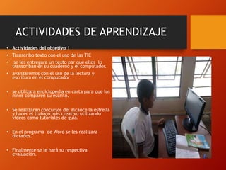 ACTIVIDADES DE APRENDIZAJE
• Actividades del objetivo 1
• Transcribo texto con el uso de las TIC
• se les entregara un texto par que ellos lo
transcriban en su cuaderno y el computador.
• avanzaremos con el uso de la lectura y
escritura en el computador
• se utilizara enciclopedia en carta para que los
niños comparen su escrito.
• Se realizaran concursos del alcance la estrella
y hacer el trabajo más creativo utilizando
videos como tutoriales de guía.
• En el programa de Word se les realizara
dictados.
• Finalmente se le hará su respectiva
evaluación.
 