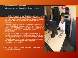 • Actividades del objetivo 2
• Mis cuentos más llamativos de mi región.
• -Se trabajara con la participación en los eventos
culturales que se realicen en las diferentes
veredas para manifestar los escritos realizados
en Word por los estudiantes y leerlos en
público.
• - se fortalece la comunicación familiar donde
deberán indagar o preguntar en sus casas cada
una de sus anécdotas, para después llegar a la
escuela y redactar lo escuchado en el
computador.
• -Se socializara en la escuela los trabajos y
quedaran registradas en el programa Word y en
sus carpetas individuales en los computadores.
• -Consultaran en internet otros rasgos culturales
del departamento para fortalecer la
competencia cognitiva.
• RECURSOS: computador, cuadernos lapiceros,
material didáctico.
 