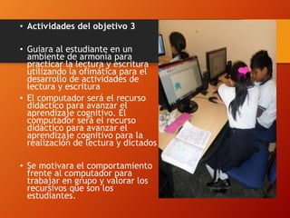 • Actividades del objetivo 3
• Guiara al estudiante en un
ambiente de armonía para
practicar la lectura y escritura
utilizando la ofimática para el
desarrollo de actividades de
lectura y escritura
• El computador será el recurso
didáctico para avanzar el
aprendizaje cognitivo. El
computador será el recurso
didáctico para avanzar el
aprendizaje cognitivo para la
realización de lectura y dictados
• Se motivara el comportamiento
frente al computador para
trabajar en grupo y valorar los
recursivos que son los
estudiantes.
 