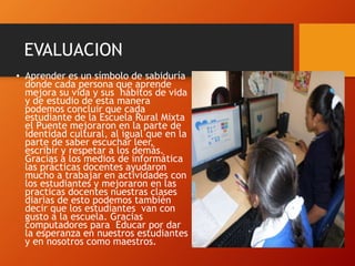 EVALUACION
• Aprender es un símbolo de sabiduría
donde cada persona que aprende
mejora su vida y sus hábitos de vida
y de estudio de esta manera
podemos concluir que cada
estudiante de la Escuela Rural Mixta
el Puente mejoraron en la parte de
identidad cultural, al igual que en la
parte de saber escuchar leer,
escribir y respetar a los demás.
Gracias a los medios de informática
las prácticas docentes ayudaron
mucho a trabajar en actividades con
los estudiantes y mejoraron en las
practicas docentes nuestras clases
diarias de esto podemos también
decir que los estudiantes van con
gusto a la escuela. Gracias
computadores para Educar por dar
la esperanza en nuestros estudiantes
y en nosotros como maestros.
 