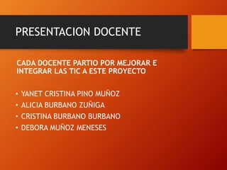 PRESENTACION DOCENTE
CADA DOCENTE PARTIO POR MEJORAR E
INTEGRAR LAS TIC A ESTE PROYECTO
• YANET CRISTINA PINO MUÑOZ
• ALICIA BURBANO ZUÑIGA
• CRISTINA BURBANO BURBANO
• DEBORA MUÑOZ MENESES
 