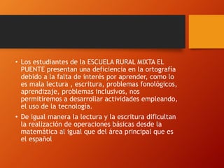 • Los estudiantes de la ESCUELA RURAL MIXTA EL
PUENTE presentan una deficiencia en la ortografía
debido a la falta de interés por aprender, como lo
es mala lectura , escritura, problemas fonológicos,
aprendizaje, problemas inclusivos, nos
permitiremos a desarrollar actividades empleando,
el uso de la tecnología.
• De igual manera la lectura y la escritura dificultan
la realización de operaciones básicas desde la
matemática al igual que del área principal que es
el español
 