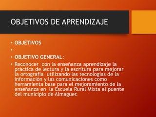 OBJETIVOS DE APRENDIZAJE
• OBJETIVOS
•
• OBJETIVO GENERAL:
• Reconocer con la enseñanza aprendizaje la
práctica de lectura y la escritura para mejorar
la ortografía utilizando las tecnologías de la
información y las comunicaciones como
herramienta base para el mejoramiento de la
enseñanza en la Escuela Rural Mixta el puente
del municipio de Almaguer.
 