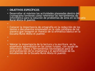 • OBJETIVOS ESPECÍFICOS
• Desarrollar al máximo las actividades planeadas dentro del
cronograma teniendo como referente las herramientas de
informática para la solución de problemas de área en la Escuela
Rural Mixta el puente.
•
• Conocer la importancia de ortografía en la redacción de los
textos o documentos empleados en la vida cotidiana de tal
manera que integren el manejo de la ofimática básica en la
Escuela Rural Mixta el puente.
•
•
• Valorar la importancia de la lectura y la escritura en la
enseñanza aprendizaje en las zonas rurales, con ayuda de
diferentes videos y herramientas tecnológicas para la
profundización de la enseñanza y el aprendizaje de los
estudiantes de la Escuela Rural Mixta el puente.
•
 