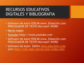 RECURSOS EDUCATIVOS
DIGITALES Y BIBLIOGRAFIA
• Software de Autor EDILIM www. Eduaclim.com
PROCESADOR DE TEXTO Microsoft WORD
• Movie maker
• Youtube https://www.youtube.com
• Software de Autor EDILIM www. Eduaclim.com
PROCESADOR DE TEXTO Microsoft WORD
• Software de Autor Edilim www.educalim.com
jclic http://clic.xtec.cat/es/jclic/index.htm
 