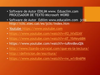 • Software de Autor EDILIM www. Eduaclim.com
PROCESADOR DE TEXTO Microsoft WORD
• Software de Autor Edilim www.educalim.com jclic
http://clic.xtec.cat/es/jclic/index.htm
• Youtube https://www.youtube.com
• https://www.youtube.com/watch?v=If2_hfx02AY
• https://www.youtube.com/watch?v=AT_YbNey68M
• https://www.youtube.com/watch?v=iuRnn8euQlk
• http://www.lizardo-carvajal.com/que-es-la-lectura/
• http://definicion.de/escritura/
• https://www.youtube.com/watch?v=rw_w1r8n6PM
 
