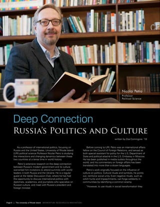 As a professor of international politics, focusing on
Russia and the United States, University of Rhode Island
(URI) political science Professor Nicolai Petro is studying
the interactions and changing dynamics between these
two countries at a tense time in world history.
Petro’s extensive research on the deep connection
between Russia’s modern government and its culture
warranted him invitations to attend summits with world
leaders in both Russia and the Ukraine. He is a regular
guest at the Valdai Discussion Club, where he has had
the opportunity to discuss international politics with
diplomats, academics, and journalists who specialize on
Russian culture, and meet with Russia’s president and
foreign minister.
Before coming to URI, Petro was an international affairs
fellow on the Council of Foreign Relations, and served as
both special assistant for policy for the U.S. Department of
State and political attaché in the U.S. Embassy in Moscow.
He has been published in media outlets throughout the
world, and his commentary on foreign affairs has been
translated into more than a dozen languages.
Petro’s work originally focused on the influence of
culture on politics. Cultural rituals and symbols, he points
out, reinforce social unity. Even negative rituals, such as
witch hunts and impeachments, can forge solidarity in
communities by identifying a common enemy.
“However, to use rituals in social transformation they
Deep Connection
Russia’s Politics and Culture
Nicolai Petro
Professor
Political Science
written by Zoe Comingore ‘18
Page 8 | The University of Rhode Island {momentum: Research & Innovation}
 