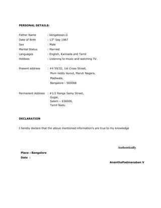 PERSONAL DETAILS:
Father Name : Vengatesan.G
Date of Birth : 13th
Sep 1987
Sex : Male
Marital Status : Married
Languages : English, Kannada and Tamil
Hobbies : Listening to music and watching TV.
Present address : #4 59/32, 1st Cross Street,
Muni reddy layout, Maruti Nagara,
Madiwala,
Bangalore - 560068
Permanent Address : #1/2 Ranga Samy Street,
Gugai,
Salem – 636006,
Tamil Nadu.
DECLARATION
I hereby declare that the above mentioned information’s are true to my knowledge
Authentically
Place : Bangalore
Date :
AnanthaPadmanaban V
 