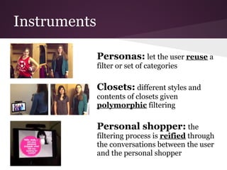Instruments

              Personas: let the user reuse a
              filter or set of categories

              Closets: different styles and
              contents of closets given
              polymorphic filtering

              Personal shopper: the
              filtering process is reified through
              the conversations between the user
              and the personal shopper
 