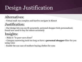 Design Justification
Alternatives:
- Virtual mall: too complex and hard to navigate in Kinect
Justification:
- Our design lets you see fit accurately, personal shopper feels personalized,
found new need to buy for others accurately
Insights:
 - Make it "in your own closet"
 - Category narrowing took too long so have a personal shopper filter for you
using voice
- Enable the use case of mothers buying clothes for sons
 