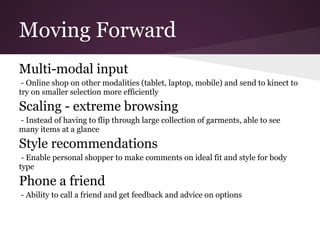 Moving Forward
Multi-modal input
 - Online shop on other modalities (tablet, laptop, mobile) and send to kinect to
try on smaller selection more efficiently
Scaling - extreme browsing
- Instead of having to flip through large collection of garments, able to see
many items at a glance
Style recommendations
 - Enable personal shopper to make comments on ideal fit and style for body
type
Phone a friend
- Ability to call a friend and get feedback and advice on options
 