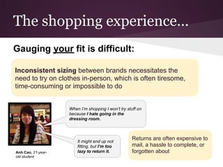 The shopping experience...
Gauging your fit is difficult:

Inconsistent sizing between brands necessitates the
need to try on clothes in-person, which is often tiresome,
time-consuming or impossible to do


                    When I’m shopping I won’t try stuff on
                    because I hate going in the
                    dressing room.




                        It might end up not
                                                     Returns are often expensive to
                        fitting, but I’m too         mail, a hassle to complete, or
Anh Cao, 21-year-       lazy to return it.           forgotten about
old student
 
