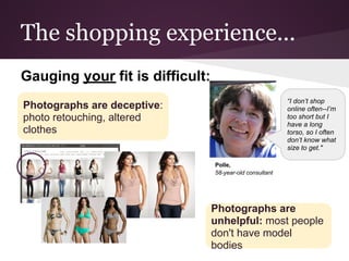The shopping experience...
Gauging your fit is difficult:
                                                          “I don’t shop
Photographs are deceptive:                                online often--I’m
photo retouching, altered                                 too short but I
                                                          have a long
clothes                                                   torso, so I often
                                                          don’t know what
                                                          size to get."

                                 Polle,
                                 58-year-old consultant




                                 Photographs are
                                 unhelpful: most people
                                 don't have model
                                 bodies
 