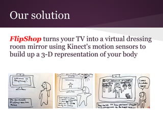 Our solution

FlipShop turns your TV into a virtual dressing
room mirror using Kinect's motion sensors to
build up a 3-D representation of your body
 