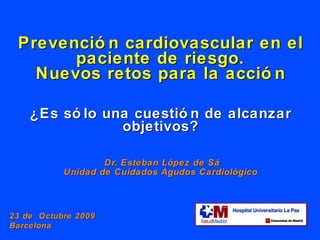 Prevención cardiovascular en el paciente de riesgo. Nuevos retos para la acción ¿Es sólo una cuestión de alcanzar objetivos?   Dr. Esteban L ópez de Sá Unidad de Cuidados Agudos Cardiológico 23 de  Octubre 2009  Barcelona 