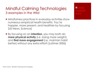 Mindful Calming Technologies                          @frankc
                                                         research
   3 examples in the Wild                                www

    Mindfulness practices in everyday activities show
     numerous empirical health benefits. You’re
     happier, more present, and healthier by focusing
     [US News, Science]

    By focusing on an intention, you may both do
     more physical activity (i.e. losing more weight)
     and find more engagement (i.e. maintain habit
     better) without any extra effort! [Latimer 2006]




Frank Chen- Mindful Calming Technologies
 