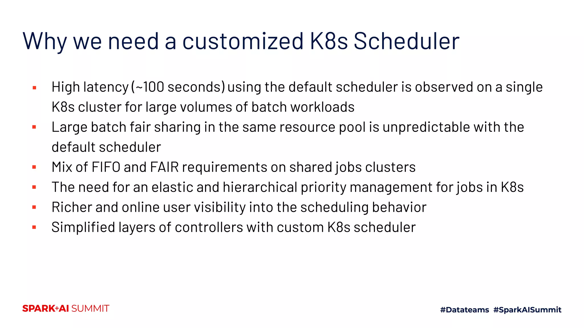 Why we need a customized K8s Scheduler ▪ High latency (~100 seconds) using the default scheduler is observed on a single K8s cluster for large volumes of batch workloads ▪ Large batch fair sharing in the same resource pool is unpredictable with the default scheduler ▪ Mix of FIFO and FAIR requirements on shared jobs clusters ▪ The need for an elastic and hierarchical priority management for jobs in K8s ▪ Richer and online user visibility into the scheduling behavior ▪ Simpliﬁed layers of controllers with custom K8s scheduler 