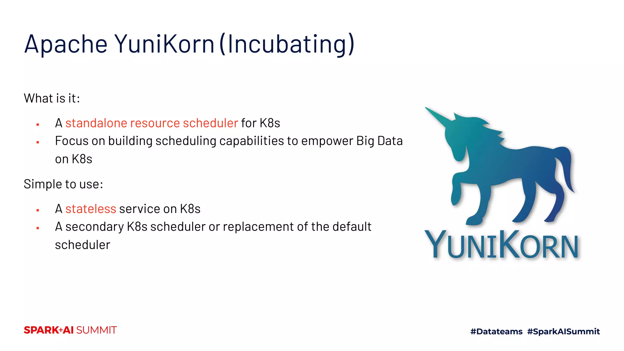 Apache YuniKorn (Incubating) What is it: ▪ A standalone resource scheduler for K8s ▪ Focus on building scheduling capabilities to empower Big Data on K8s Simple to use: ▪ A stateless service on K8s ▪ A secondary K8s scheduler or replacement of the default scheduler 