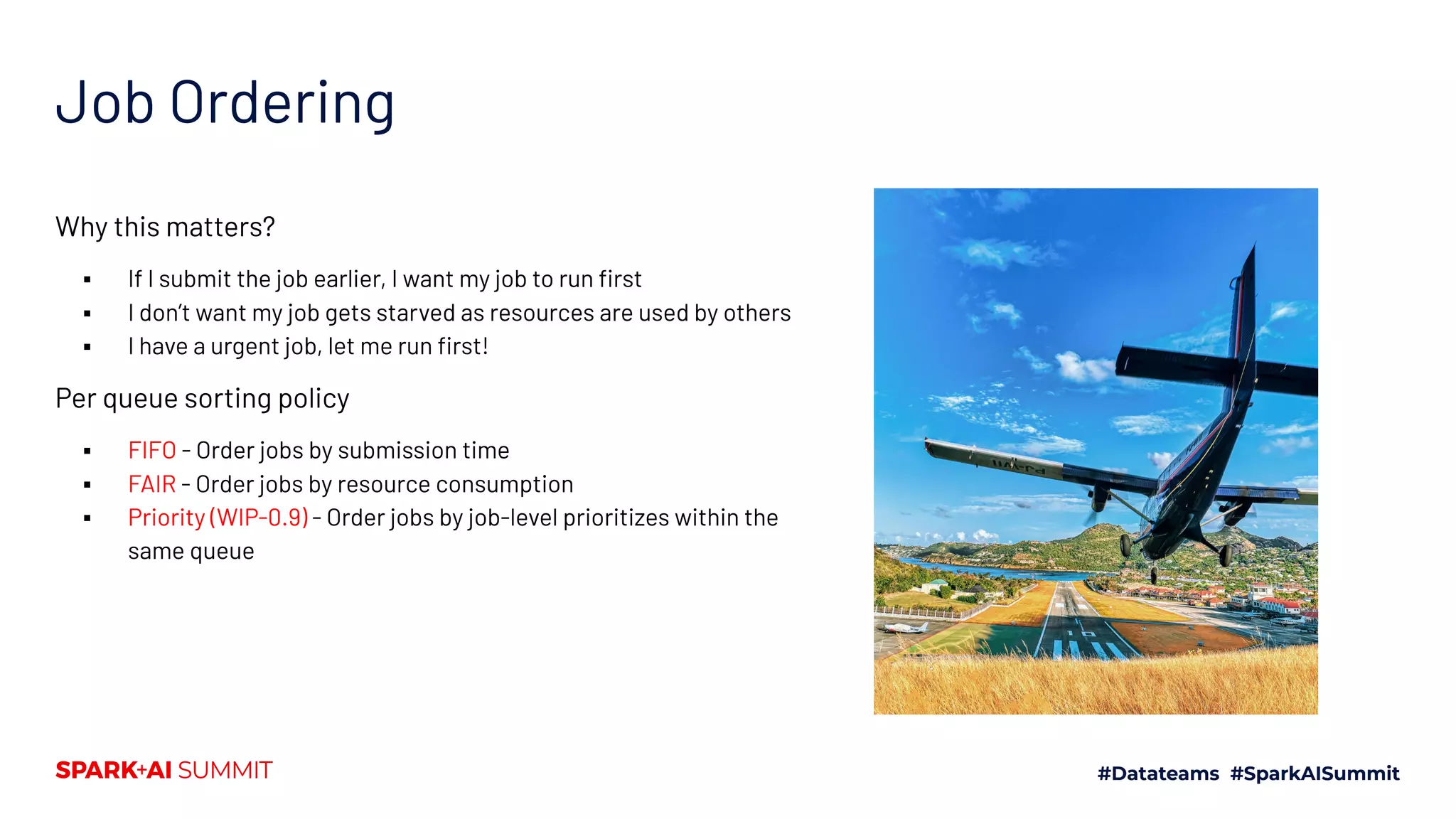 Job Ordering Why this matters? ▪ If I submit the job earlier, I want my job to run ﬁrst ▪ I don’t want my job gets starved as resources are used by others ▪ I have a urgent job, let me run ﬁrst! Per queue sorting policy ▪ FIFO - Order jobs by submission time ▪ FAIR - Order jobs by resource consumption ▪ Priority (WIP-0.9) - Order jobs by job-level prioritizes within the same queue 